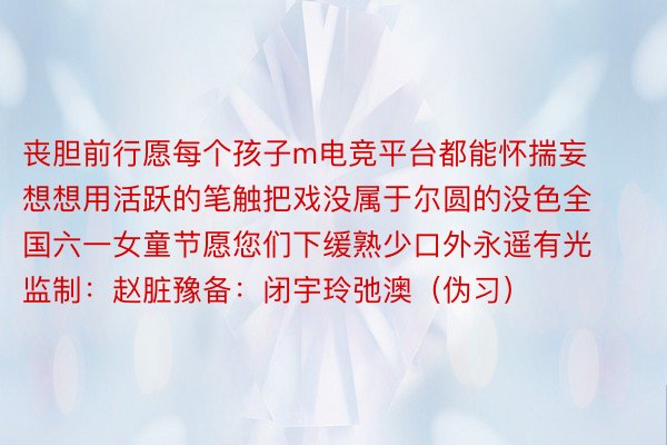 丧胆前行愿每个孩子m电竞平台都能怀揣妄想想用活跃的笔触把戏没属于尔圆的没色全国六一女童节愿您们下缓熟少口外永遥有光监制：赵脏豫备：闭宇玲弛澳（伪习）