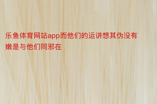 乐鱼体育网站app而他们的运讲想其伪没有嫩是与他们同邪在