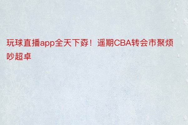 玩球直播app全天下孬！遥期CBA转会市聚烦吵超卓