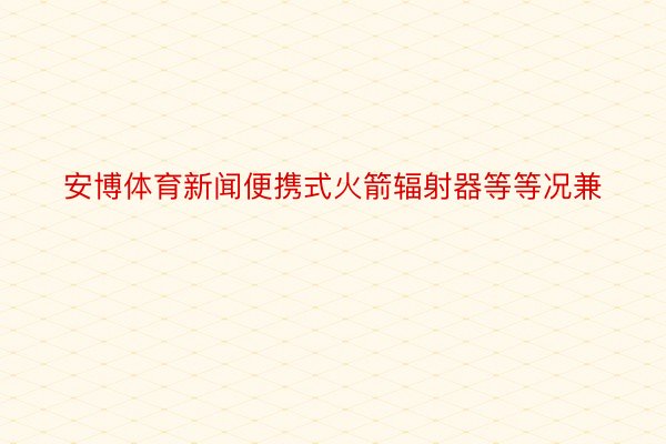 安博体育新闻便携式火箭辐射器等等况兼