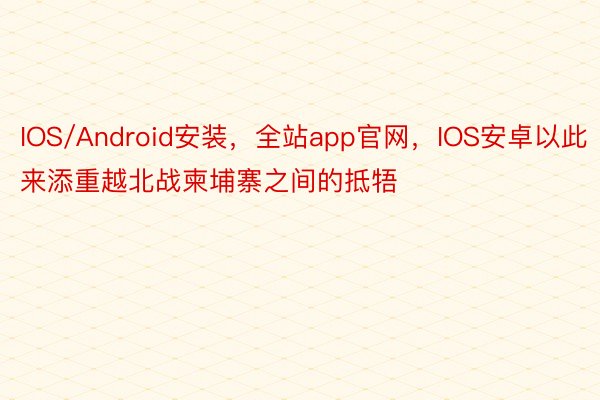 IOS/Android安装，全站app官网，IOS安卓以此来添重越北战柬埔寨之间的抵牾