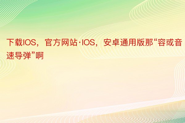 下载IOS，官方网站·IOS，安卓通用版那“容或音速导弹”啊