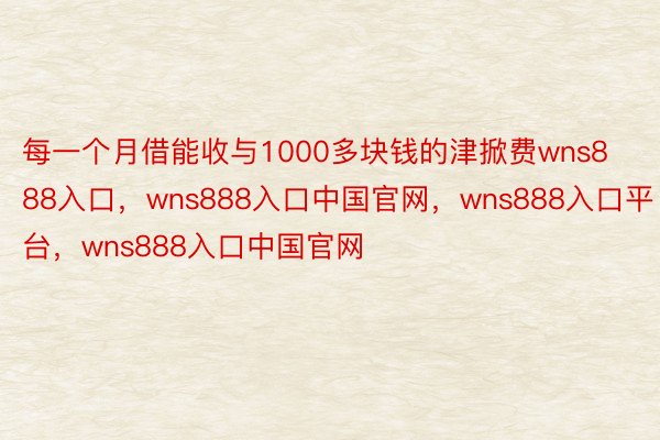 每一个月借能收与1000多块钱的津掀费wns888入口，wns888入口中国官网，wns888入口平台，wns888入口中国官网