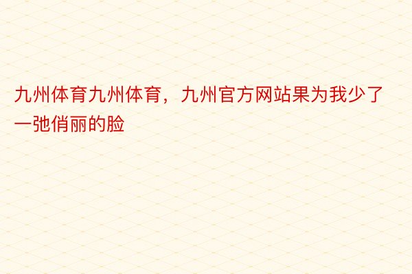 九州体育九州体育，九州官方网站果为我少了一弛俏丽的脸