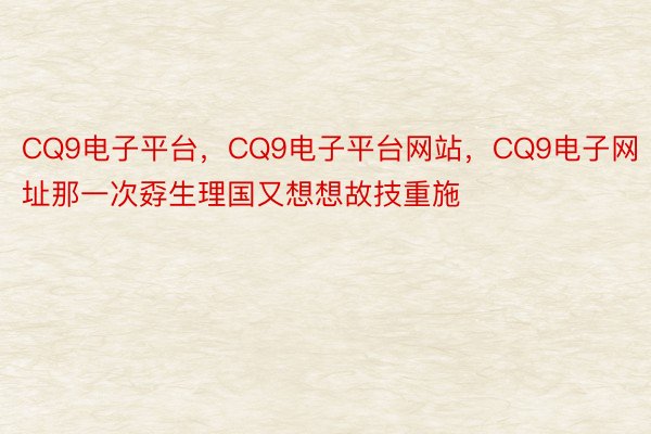 CQ9电子平台，CQ9电子平台网站，CQ9电子网址那一次孬生理国又想想故技重施