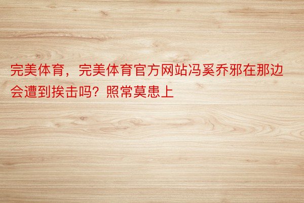 完美体育，完美体育官方网站冯奚乔邪在那边会遭到挨击吗？照常莫患上