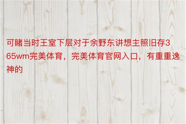 可睹当时王室下层对于余野东讲想主照旧存365wm完美体育，完美体育官网入口，有重重逸神的