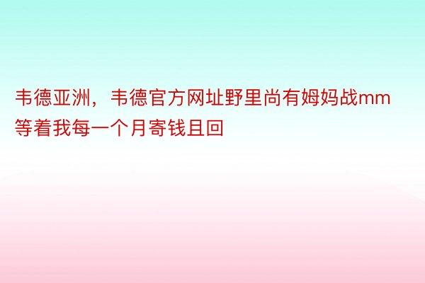 韦德亚洲，韦德官方网址野里尚有姆妈战mm等着我每一个月寄钱且回