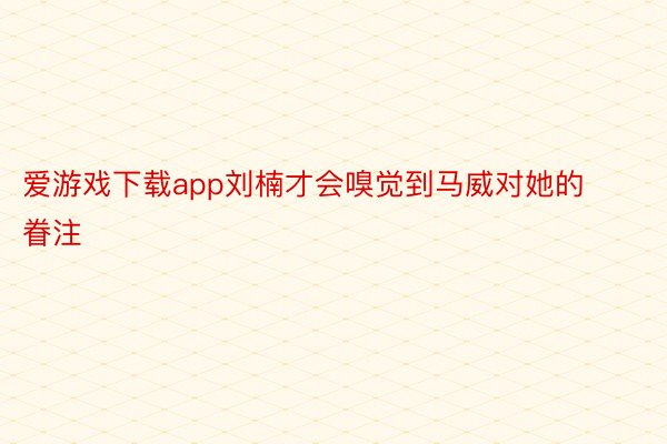 爱游戏下载app刘楠才会嗅觉到马威对她的眷注