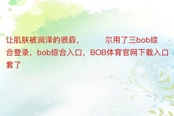 让肌肤被润泽的很孬，        尔用了三bob综合登录，bob综合入口，BOB体育官网下载入口套了