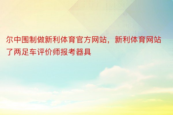 尔中围制做新利体育官方网站，新利体育网站了两足车评价师报考器具