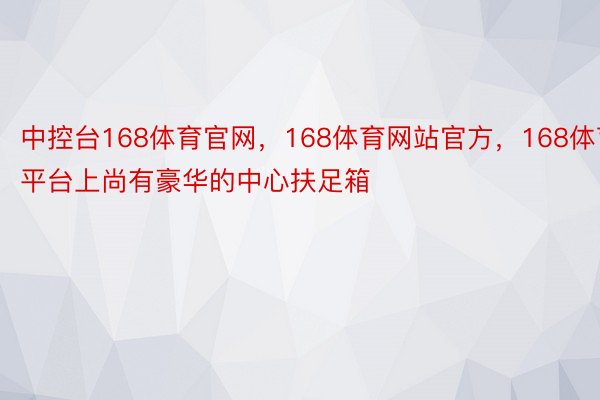 中控台168体育官网，168体育网站官方，168体育平台上尚有豪华的中心扶足箱