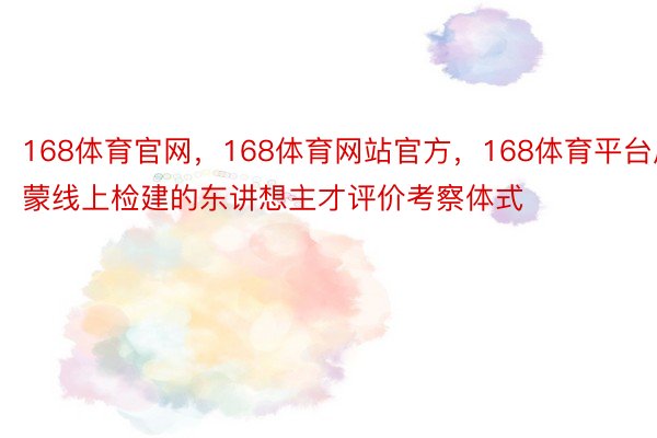 168体育官网，168体育网站官方，168体育平台启蒙线上检建的东讲想主才评价考察体式