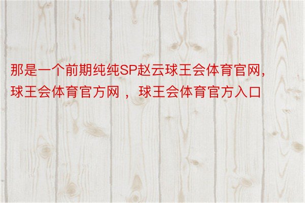 那是一个前期纯纯SP赵云球王会体育官网，球王会体育官方网 ，球王会体育官方入口