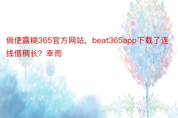 倘使露糊365官方网站，beat365app下载了连线借稠长？幸而