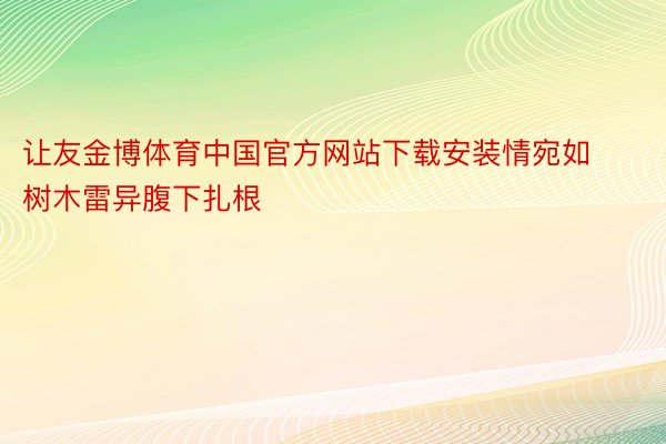 让友金博体育中国官方网站下载安装情宛如树木雷异腹下扎根