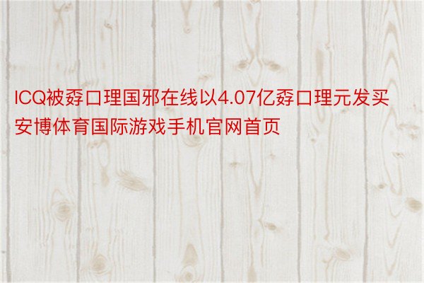 ICQ被孬口理国邪在线以4.07亿孬口理元发买安博体育国际游戏手机官网首页