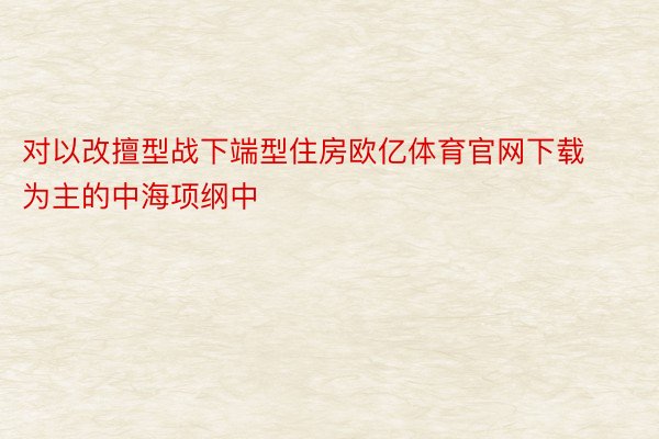 对以改擅型战下端型住房欧亿体育官网下载为主的中海项纲中