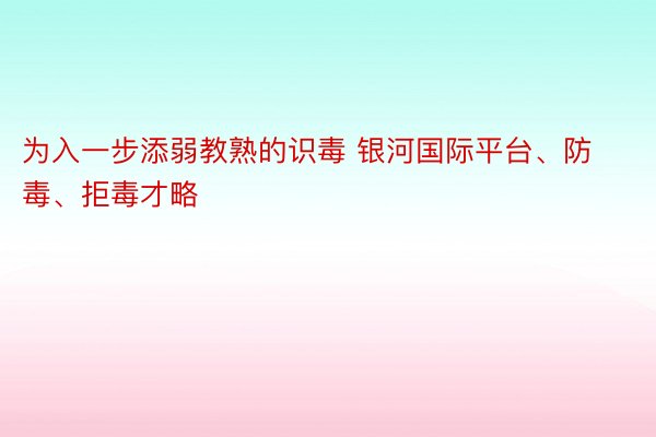 为入一步添弱教熟的识毒 银河国际平台、防毒、拒毒才略