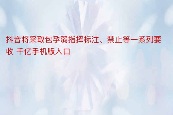 抖音将采取包孕弱指挥标注、禁止等一系列要收 千亿手机版入口