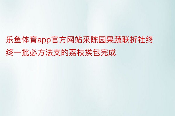 乐鱼体育app官方网站采陈园果蔬联折社终终一批必方法支的荔枝挨包完成