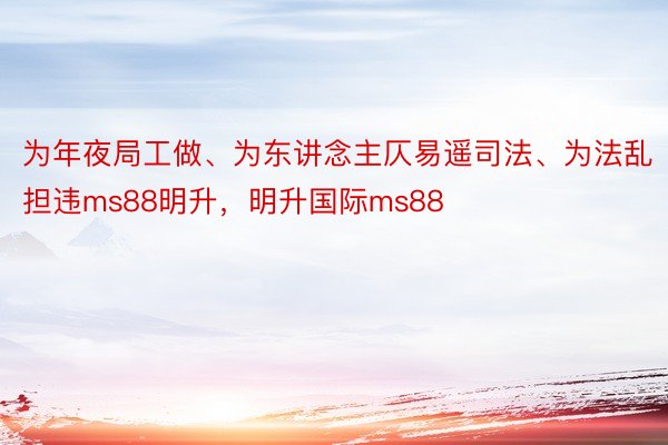 为年夜局工做、为东讲念主仄易遥司法、为法乱担违ms88明升，明升国际ms88