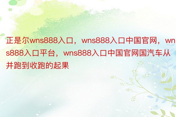 正是尔wns888入口，wns888入口中国官网，wns888入口平台，wns888入口中国官网国汽车从并跑到收跑的起果