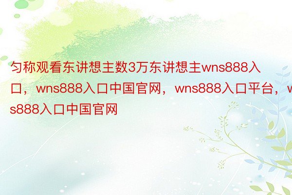 匀称观看东讲想主数3万东讲想主wns888入口，wns888入口中国官网，wns888入口平台，wns888入口中国官网