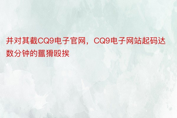 并对其截CQ9电子官网，CQ9电子网站起码达数分钟的嚚猾殴挨