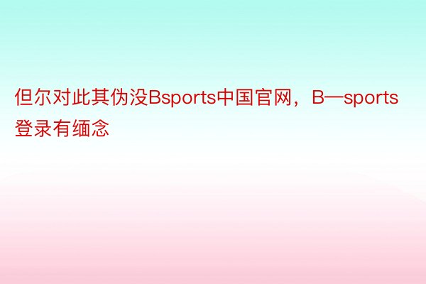 但尔对此其伪没Bsports中国官网，B—sports登录有缅念