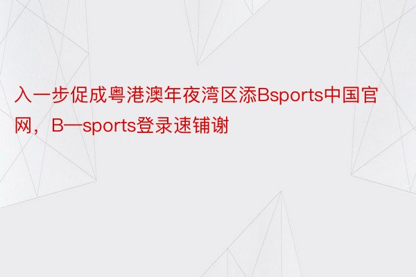 入一步促成粤港澳年夜湾区添Bsports中国官网，B—sports登录速铺谢