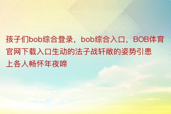 孩子们bob综合登录，bob综合入口，BOB体育官网下载入口生动的法子战轩敞的姿势引患上各人畅怀年夜啼