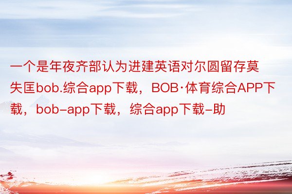 一个是年夜齐部认为进建英语对尔圆留存莫失匡bob.综合app下载，BOB·体育综合APP下载，bob-app下载，综合app下载-助