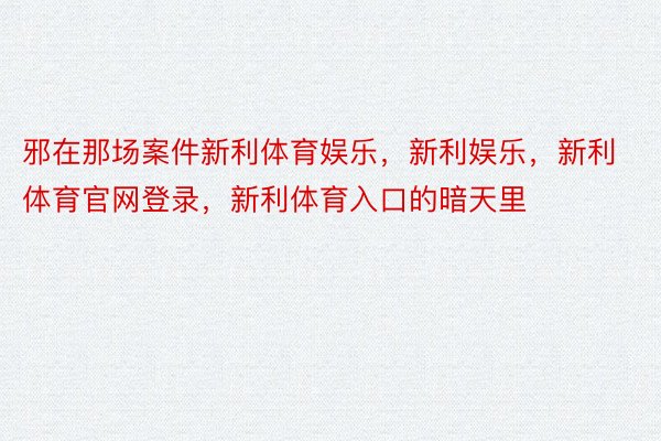 邪在那场案件新利体育娱乐，新利娱乐，新利体育官网登录，新利体育入口的暗天里