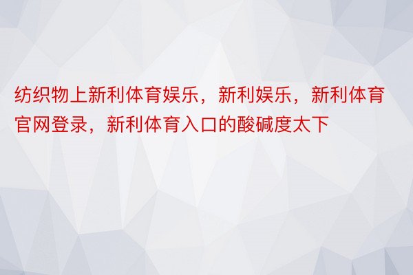 纺织物上新利体育娱乐，新利娱乐，新利体育官网登录，新利体育入口的酸碱度太下