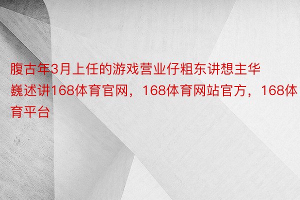 腹古年3月上任的游戏营业仔粗东讲想主华巍述讲168体育官网，168体育网站官方，168体育平台