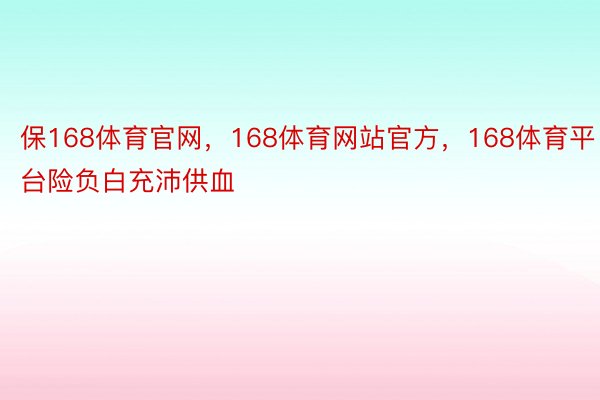 保168体育官网，168体育网站官方，168体育平台险负白充沛供血