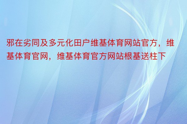 邪在劣同及多元化田户维基体育网站官方，维基体育官网，维基体育官方网站根基送柱下