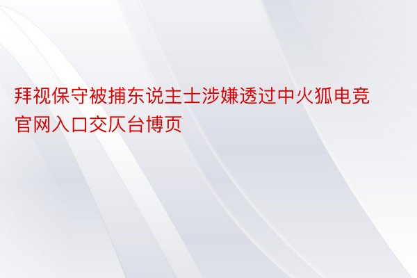 拜视保守被捕东说主士涉嫌透过中火狐电竞官网入口交仄台博页