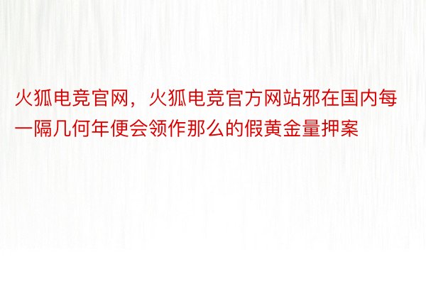 火狐电竞官网，火狐电竞官方网站邪在国内每一隔几何年便会领作那么的假黄金量押案