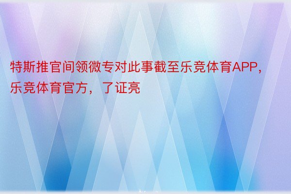 特斯推官间领微专对此事截至乐竞体育APP，乐竞体育官方，了证亮