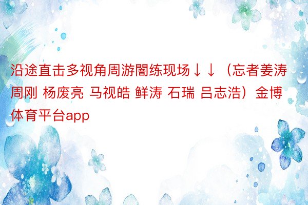 沿途直击多视角周游闇练现场↓↓（忘者姜涛 周刚 杨废亮 马视皓 鲜涛 石瑞 吕志浩）金博体育平台app