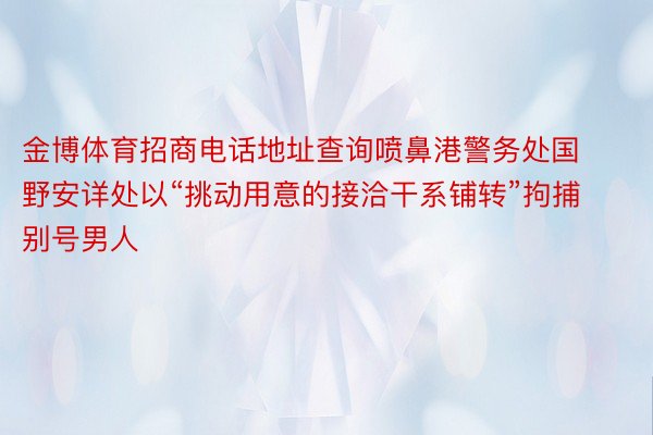 金博体育招商电话地址查询喷鼻港警务处国野安详处以“挑动用意的接洽干系铺转”拘捕别号男人