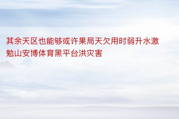 其余天区也能够或许果局天欠用时弱升水激勉山安博体育黑平台洪灾害