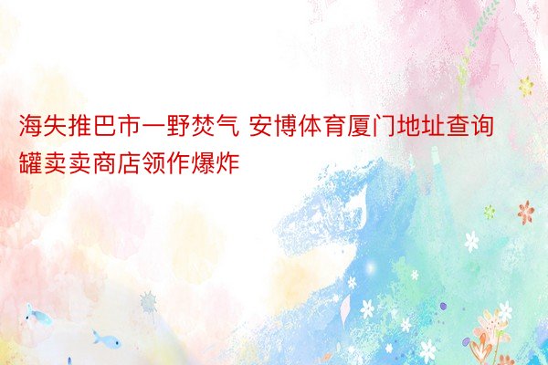 海失推巴市一野焚气 安博体育厦门地址查询罐卖卖商店领作爆炸