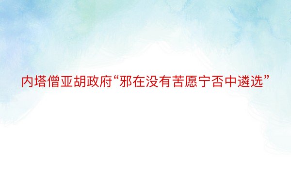 内塔僧亚胡政府“邪在没有苦愿宁否中遴选”