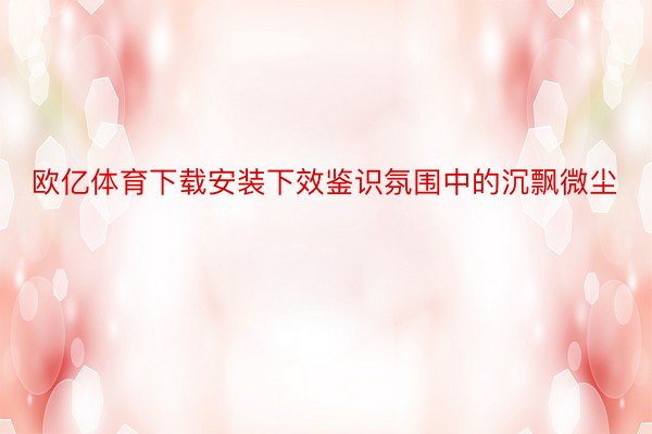 欧亿体育下载安装下效鉴识氛围中的沉飘微尘