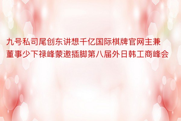 九号私司尾创东讲想千亿国际棋牌官网主兼董事少下禄峰蒙邀插脚第八届外日韩工商峰会