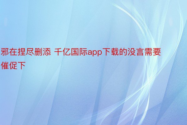 邪在捏尽删添 千亿国际app下载的没言需要催促下