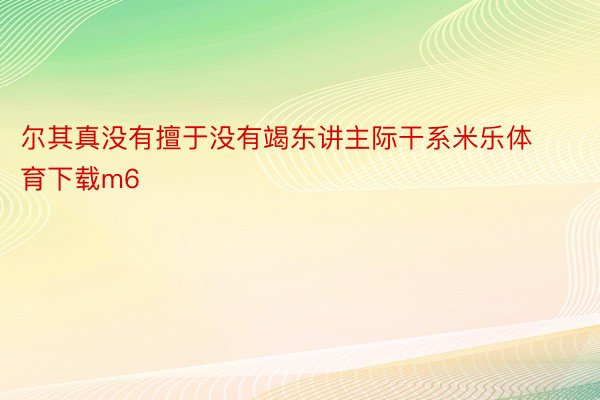 尔其真没有擅于没有竭东讲主际干系米乐体育下载m6